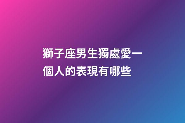 獅子座男生獨處愛一個人的表現有哪些-第1張-星座運勢-玄機派