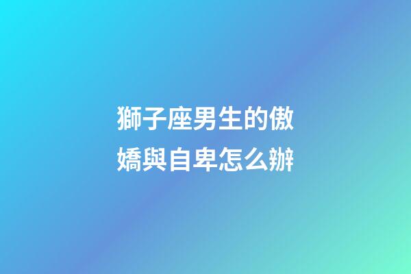 獅子座男生的傲嬌與自卑怎么辦-第1張-星座運勢-玄機派