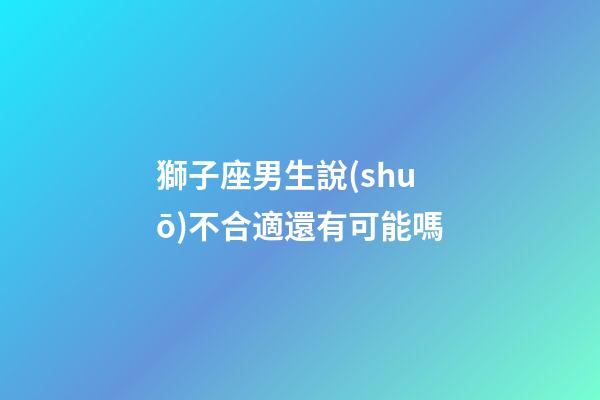獅子座男生說(shuō)不合適還有可能嗎-第1張-星座運(yùn)勢(shì)-玄機(jī)派