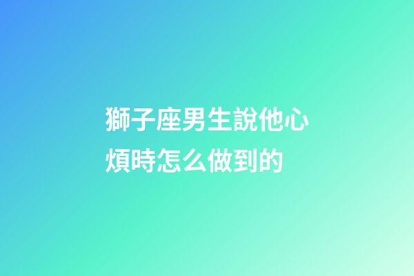 獅子座男生說他心煩時怎么做到的-第1張-星座運勢-玄機派