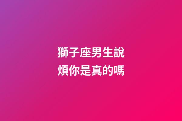 獅子座男生說煩你是真的嗎-第1張-星座運勢-玄機派