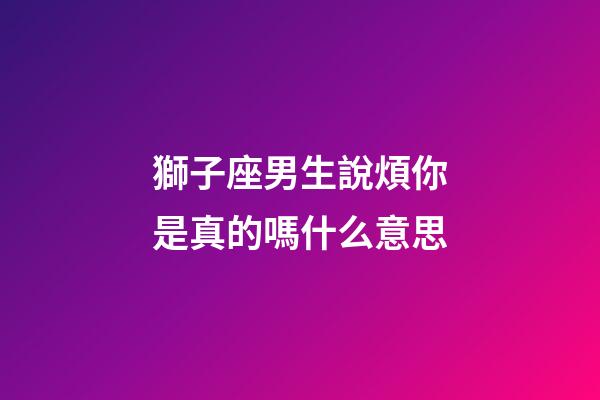 獅子座男生說煩你是真的嗎什么意思-第1張-星座運勢-玄機派