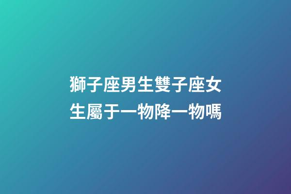 獅子座男生雙子座女生屬于一物降一物嗎