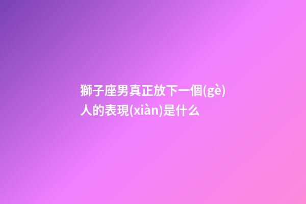 獅子座男真正放下一個(gè)人的表現(xiàn)是什么-第1張-星座運(yùn)勢(shì)-玄機(jī)派