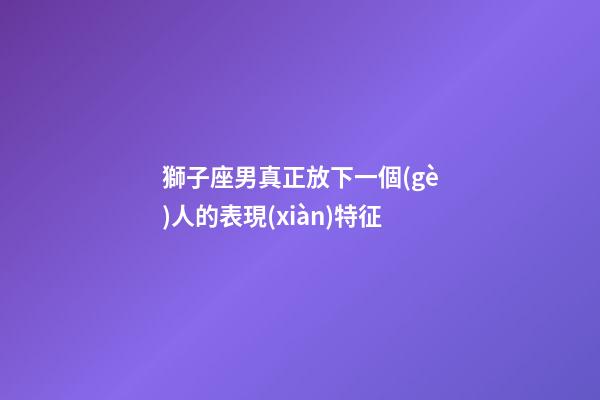 獅子座男真正放下一個(gè)人的表現(xiàn)特征-第1張-星座運(yùn)勢(shì)-玄機(jī)派
