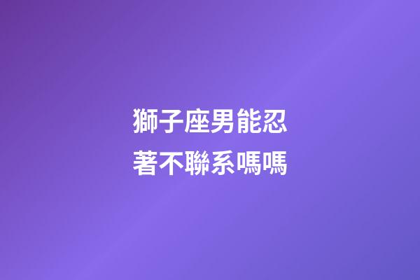 獅子座男能忍著不聯系嗎嗎-第1張-星座運勢-玄機派