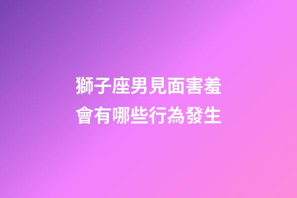 獅子座男見面害羞會有哪些行為發生-第1張-星座運勢-玄機派