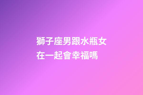 獅子座男跟水瓶女在一起會幸福嗎-第1張-星座運勢-玄機派