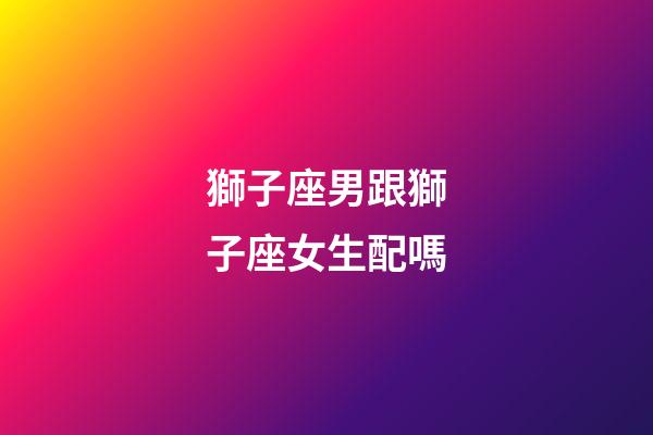 獅子座男跟獅子座女生配嗎-第1張-星座運勢-玄機派