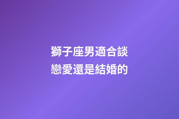 獅子座男適合談戀愛還是結婚的-第1張-星座運勢-玄機派