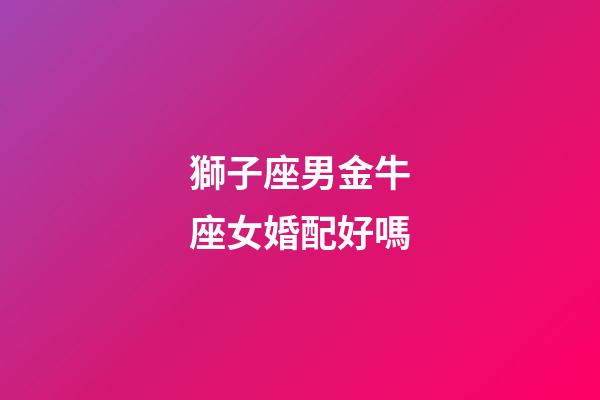 獅子座男金牛座女婚配好嗎-第1張-星座運(yùn)勢-玄機(jī)派