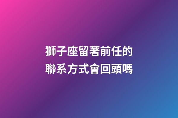 獅子座留著前任的聯系方式會回頭嗎-第1張-星座運勢-玄機派