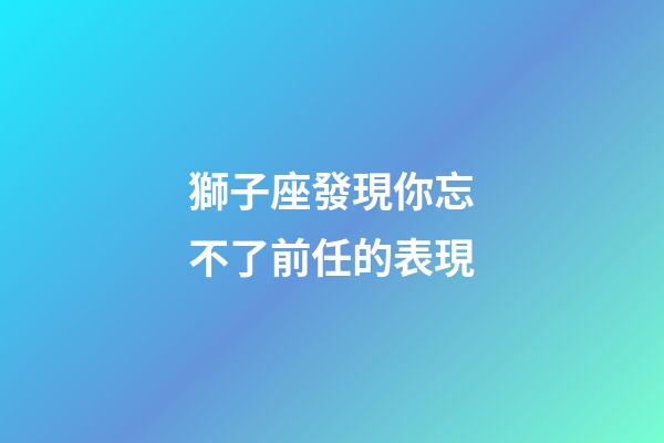 獅子座發現你忘不了前任的表現-第1張-星座運勢-玄機派