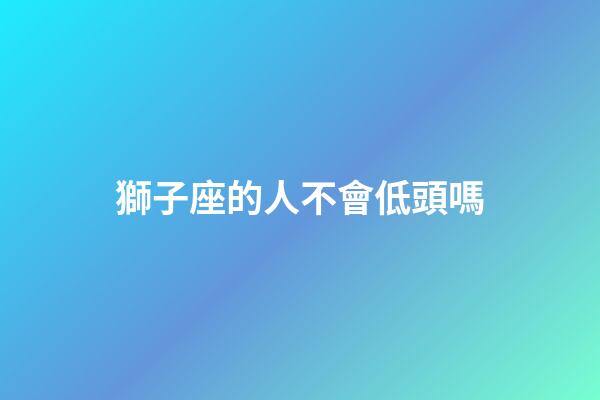 獅子座的人不會低頭嗎-第1張-星座運勢-玄機派