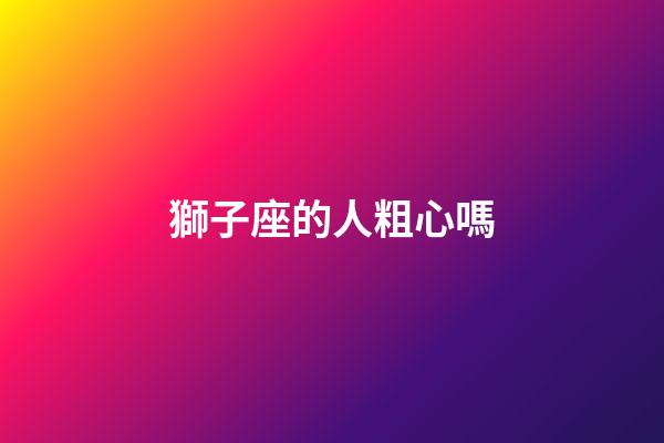 獅子座的人粗心嗎