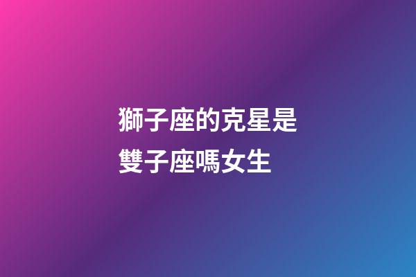獅子座的克星是雙子座嗎女生-第1張-星座運勢-玄機派