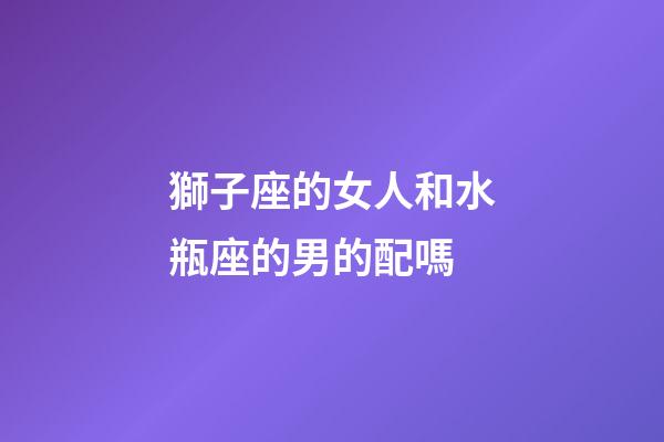 獅子座的女人和水瓶座的男的配嗎-第1張-星座運勢-玄機派