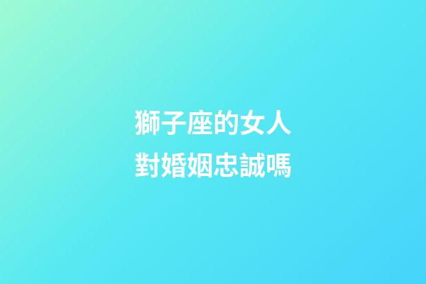 獅子座的女人對婚姻忠誠嗎-第1張-星座運(yùn)勢-玄機(jī)派