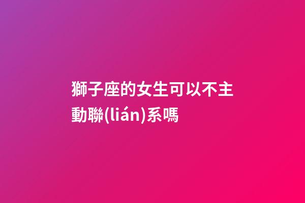 獅子座的女生可以不主動聯(lián)系嗎-第1張-星座運勢-玄機派