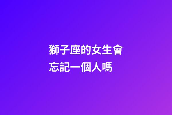 獅子座的女生會忘記一個人嗎-第1張-星座運勢-玄機派