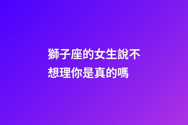 獅子座的女生說不想理你是真的嗎-第1張-星座運勢-玄機派