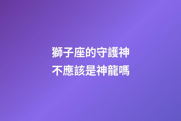 獅子座的守護神不應該是神龍嗎-第1張-星座運勢-玄機派