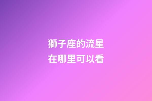獅子座的流星在哪里可以看-第1張-星座運勢-玄機派