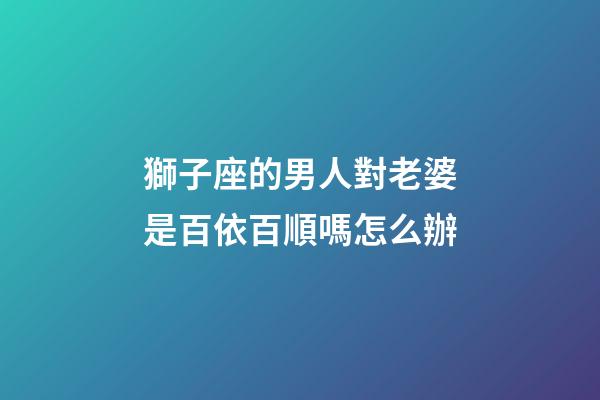 獅子座的男人對老婆是百依百順嗎怎么辦-第1張-星座運勢-玄機派