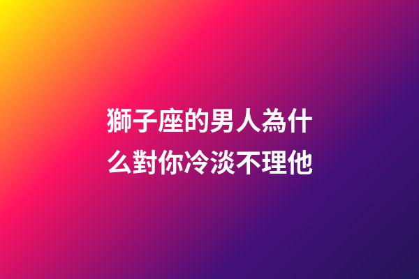 獅子座的男人為什么對你冷淡不理他-第1張-星座運(yùn)勢-玄機(jī)派