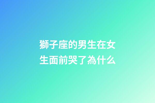 獅子座的男生在女生面前哭了為什么-第1張-星座運勢-玄機派