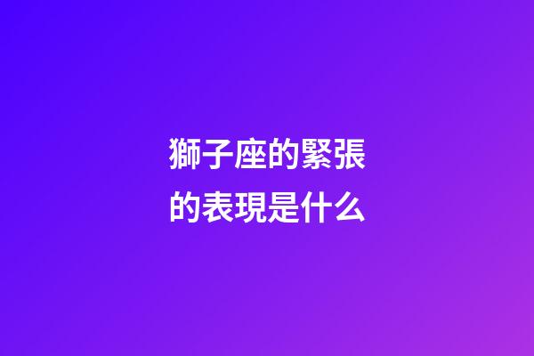 獅子座的緊張的表現是什么-第1張-星座運勢-玄機派