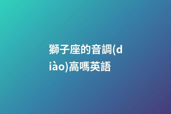 獅子座的音調(diào)高嗎英語-第1張-星座運(yùn)勢(shì)-玄機(jī)派