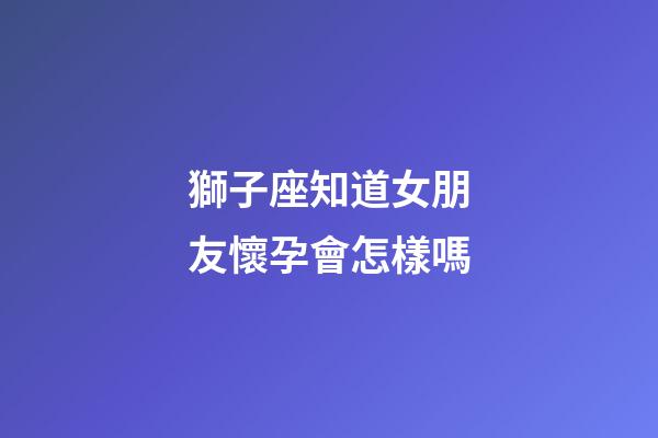 獅子座知道女朋友懷孕會怎樣嗎-第1張-星座運(yùn)勢-玄機(jī)派