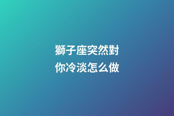 獅子座突然對你冷淡怎么做-第1張-星座運勢-玄機派