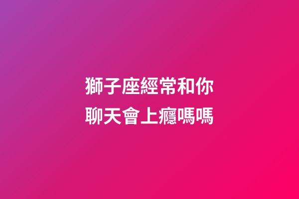 獅子座經常和你聊天會上癮嗎嗎-第1張-星座運勢-玄機派