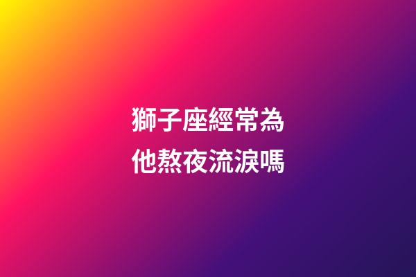 獅子座經常為他熬夜流淚嗎-第1張-星座運勢-玄機派