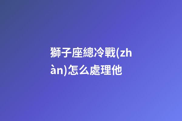 獅子座總冷戰(zhàn)怎么處理他-第1張-星座運(yùn)勢(shì)-玄機(jī)派