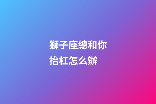 獅子座總和你抬杠怎么辦-第1張-星座運(yùn)勢(shì)-玄機(jī)派