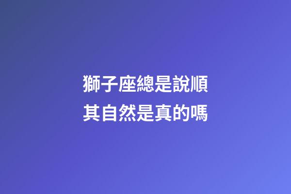 獅子座總是說順其自然是真的嗎-第1張-星座運勢-玄機派