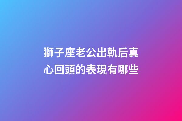 獅子座老公出軌后真心回頭的表現有哪些-第1張-星座運勢-玄機派