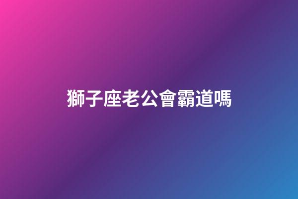 獅子座老公會霸道嗎-第1張-星座運勢-玄機派