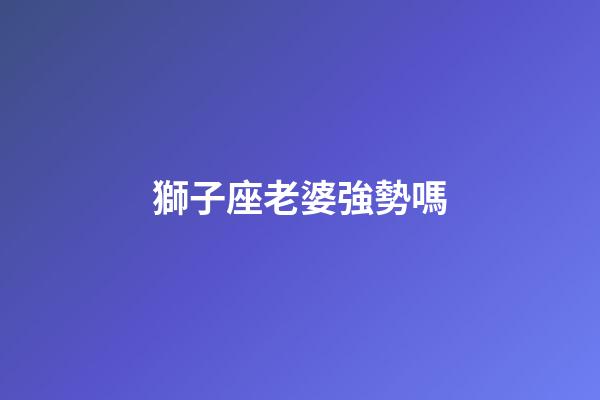 獅子座老婆強勢嗎-第1張-星座運勢-玄機派