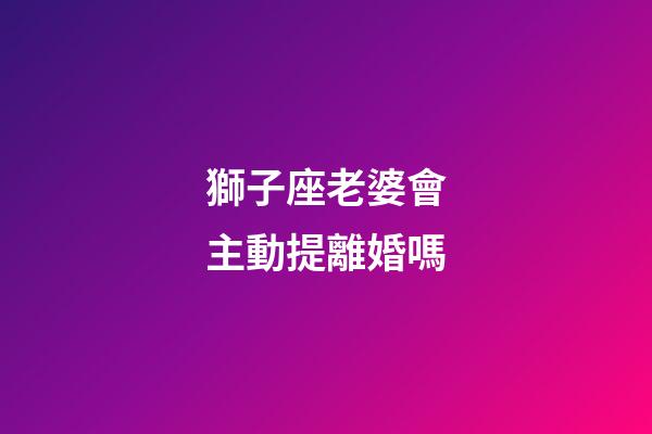 獅子座老婆會主動提離婚嗎-第1張-星座運勢-玄機派
