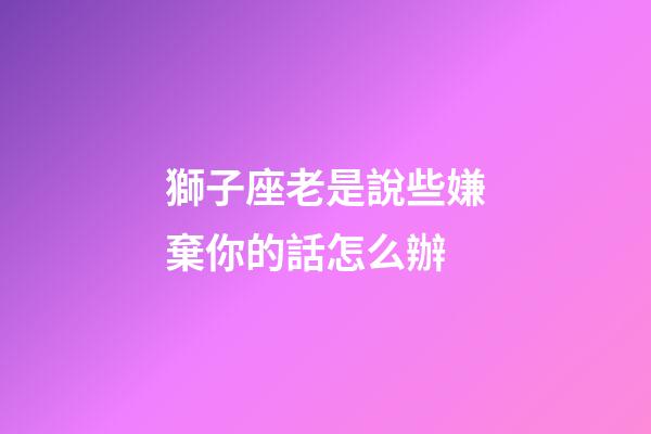 獅子座老是說些嫌棄你的話怎么辦-第1張-星座運勢-玄機派