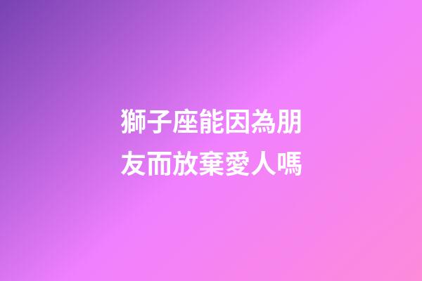獅子座能因為朋友而放棄愛人嗎-第1張-星座運勢-玄機派