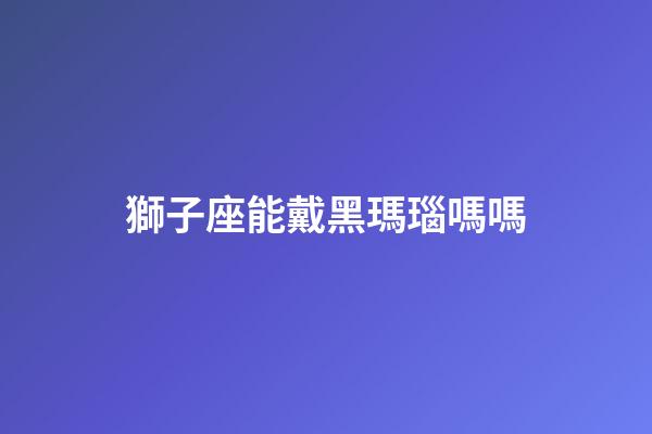 獅子座能戴黑瑪瑙嗎嗎-第1張-星座運勢-玄機派