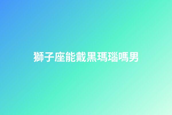 獅子座能戴黑瑪瑙嗎男-第1張-星座運(yùn)勢(shì)-玄機(jī)派