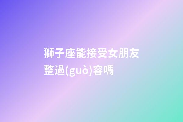 獅子座能接受女朋友整過(guò)容嗎-第1張-星座運(yùn)勢(shì)-玄機(jī)派