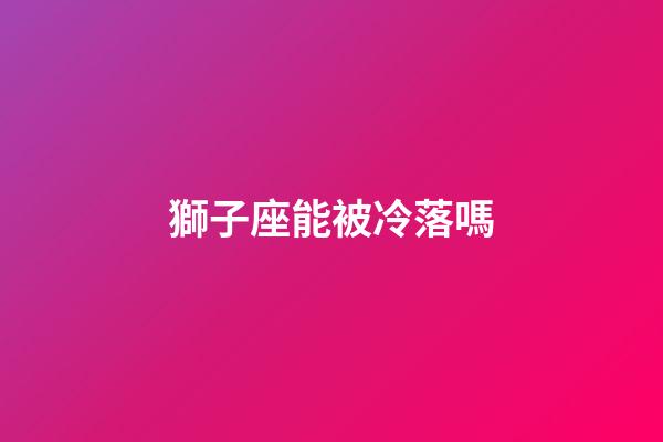 獅子座能被冷落嗎-第1張-星座運勢-玄機派