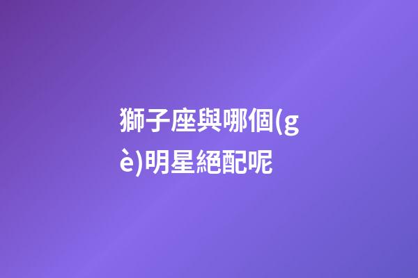 獅子座與哪個(gè)明星絕配呢-第1張-星座運(yùn)勢(shì)-玄機(jī)派